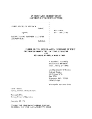 UNITED STATES DISTRICT COURT
SOUTHERN DISTRICT OF NEW YORK
__________________________________________)
)
UNITED STATES OF AMERICA, )
Plaintiff, )
) Civil Action
-against- ) No. 72-344 (AGS)
)
INTERNATIONAL BUSINESS MACHINES )
CORPORATION, )
Defendant. )
__________________________________________)
UNITED STATES’ MEMORANDUM IN SUPPORT OF JOINT
MOTION TO MODIFY THE 1956 FINAL JUDGMENT
AND
RESPONSE TO PUBLIC COMMENTS
N. Scott Sacks (NS-6689)
Bruce Pearson (DP-8829)
James J. Tierney (JT-7842)
U.S. DEPARTMENT OF JUSTICE
Antitrust Division
600 E Street, N.W.
Suite 9500
Washington, D.C. 20530
(202) 307-6200
Attorneys for the United States
David Turetsky
Deputy Assistant Attorney General
Rebecca P. Dick
Deputy Director of Operations
November 13, 1996
CONFIDENTIAL INFORMATION DELETED PURSUANT
TO SECTION 13 OF APRIL 10, 1996, PROTECTIVE ORDER
 