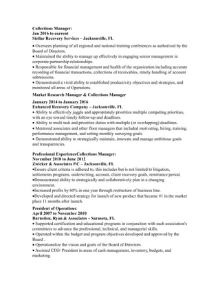Collections Manager:
Jan 2016 to current
Stellar Recovery Services – Jacksonville, FL
• Overseen planning of all regional and national training conferences as authorized by the
Board of Directors.
• Maintained the ability to manage up effectively in engaging senior management in
corporate partnership relationships.
• Responsible for financial management and health of the organization including accurate
recording of financial transactions, collections of receivables, timely handling of account
submissions.
• Demonstrated a vivid ability to established productivity objectives and strategies, and
monitored all areas of Operations.
Market Research Manager & Collections Manager
January 2014 to January 2016
Enhanced Recovery Company – Jacksonville, FL
• Ability to effectively juggle and appropriately prioritize multiple competing priorities,
with an eye toward timely follow-up and deadlines.
• Ability to multi task and prioritize duties with multiple (or overlapping) deadlines.
• Mentored associates and other floor managers that included motivating, hiring, training,
performance management, and setting monthly surveying goals.
• Demonstrated ability to strategically maintain, innovate and manage ambitious goals
and transparencies.
Professional ExperienceCollections Manager:
November 2010 to June 2012
Zwicker & Associates P.C – Jacksonville, FL
•Ensure client criteria is adhered to, this includes but is not limited to litigation,
settlements programs, underwriting, account, client recovery goals, remittance period.
•Demonstrated ability to strategically and collaboratively plan in a changing
environment.
•Increased profits by 60% in one year through restructure of business line.
•Developed and directed strategy for launch of new product that became #1 in the market
place 11 months after launch.
President of Operations:
April 2007 to November 2010
Burnstien, Ryan & Associates – Sarasota, FL
• Supported certification and educational programs in conjunction with each association's
committees to advance the professional, technical, and managerial skills.
• Operated within the budget and program objectives developed and approved by the
Board .
• Operationalize the vision and goals of the Board of Directors.
• Assisted CEO/ President in areas of cash management, inventory, budgets, and
marketing.
 