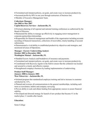 • Formulated and interpret policies, set goals, and create ways to increase productivity.
• Increased profits by 60% in one year through restructure of business line.
• Member of Executive Management Team.
Collections Manager:
Jan 2005 to Mar 2007
Capital Recovery Services – Jacksonville, FL
• Overseen planning of all regional and national training conferences as authorized by the
Board of Directors.
• Maintained the ability to manage up effectively in engaging senior management in
corporate partnership relationships.
• Responsible for financial management and health of the organization including accurate
recording of financial transactions, collections of receivables, timely handling of account
submissions.
• Demonstrated a vivid ability to established productivity objectives and strategies, and
monitored all areas of Operations.
Manager - Escrow/ Underwriting Analyst:
October 2003 to December 2004
Washington Mutual – Jacksonville, FL
• Handled Escrow Analysis and breakdown of insurance and payments.
• Formulated and interpret policies, set goals, and create ways to increase productivity.
• Coordinated with Recovery Agents in the field to ensure that the collateral was located
and secured in a timely and effective manner.
• Strengthened company's business by leading implementation of underwriting.
Product Staff Manager:
January 2000 to January 2002
West Teleservice – Jacksonville, FL
• Initiated program that standardized employee training and led to increase in customer
satisfaction by 12%..
• Planned and oversaw all communications to the general memberships, including such
items as newsletters, ballots and company surveying.
• Proven ability to seek and obtain funding from appropriate sources to assure financial
stability.
• Developed and directed strategy for launch of new product that became #1 in the
market place 11 months after launch.
Education:
Some College
 