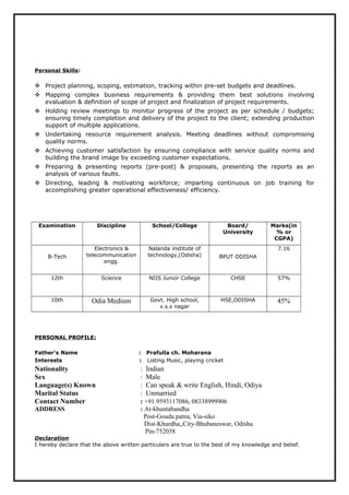 Personal Skills:
 Project planning, scoping, estimation, tracking within pre-set budgets and deadlines.
 Mapping complex business requirements & providing them best solutions involving
evaluation & definition of scope of project and finalization of project requirements.
 Holding review meetings to monitor progress of the project as per schedule / budgets;
ensuring timely completion and delivery of the project to the client; extending production
support of multiple applications.
 Undertaking resource requirement analysis. Meeting deadlines without compromising
quality norms.
 Achieving customer satisfaction by ensuring compliance with service quality norms and
building the brand image by exceeding customer expectations.
 Preparing & presenting reports (pre-post) & proposals, presenting the reports as an
analysis of various faults.
 Directing, leading & motivating workforce; imparting continuous on job training for
accomplishing greater operational effectiveness/ efficiency.
Examination Discipline School/College Board/
University
Marks(in
% or
CGPA)
B-Tech
Electronics &
telecommunication
engg.
Nalanda institute of
technology,(Odisha) BPUT ODISHA
7.16
12th Science NIIS Junior College CHSE 57%
10th Odia Medium Govt. High school,
v.s.s nagar
HSE,ODISHA 45%
PERSONAL PROFILE:
Father's Name : Prafulla ch. Moharana
Interests : Listing Music, playing cricket
Nationality : Indian
Sex : Male
Language(s) Known : Can speak & write English, Hindi, Odiya
Marital Status : Unmarried
Contact Number : +91 9593117086, 08338999906
ADDRESS : At-khuntabandha
Post-Gouda patna, Via-siko
Dist-Khurdha,,City-Bhubaneswar, Odisha
Pin-752038
Declaration
I hereby declare that the above written particulars are true to the best of my knowledge and belief.
 