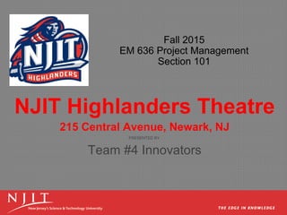 Fall 2015
EM 636 Project Management
Section 101
NJIT Highlanders Theatre
215 Central Avenue, Newark, NJ
PRESENTED BY
Team #4 Innovators
 