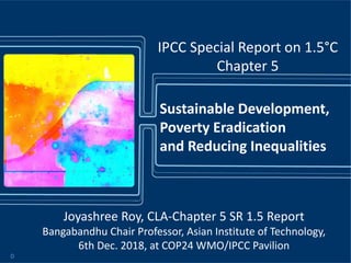 Joyashree Roy, CLA-Chapter 5 SR 1.5 Report
Bangabandhu Chair Professor, Asian Institute of Technology,
6th Dec. 2018, at COP24 WMO/IPCC Pavilion
Sustainable Development,
Poverty Eradication
and Reducing Inequalities
IPCC Special Report on 1.5°C
Chapter 5
0
 