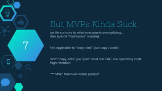 But MVPs Kinda Suck
on the contrary to what everyone is evangelizing…
(like bullshit “Fail harder” mantra)
Not applicable to “copy-cats” (just copy / scale)
With “copy-cats” you “just” need low CAC, low operating costs,
high retention
*** MVP: Minimum Viable product
7
 
