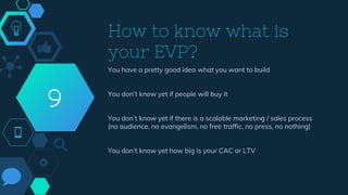 How to know what is
your EVP?
You have a pretty good idea what you want to build
You don’t know yet if people will buy it
You don’t know yet if there is a scalable marketing / sales process
(no audience, no evangelism, no free traffic, no press, no nothing)
You don’t know yet how big is your CAC or LTV
9
 
