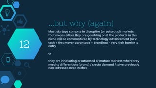 ...but why (again)
Most startups compete in disruptive (or saturated) markets
that means either they are gambling on if the products in this
niche will be commoditized by technology advancement (new
tech + first mover advantage + branding) - very high barrier to
entry
or
they are innovating in saturated or mature markets where they
need to differentiate (brand) / create demand / solve previously
non-adressed need (niche)
12
 
