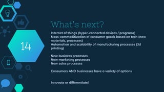 What’s next?
Internet of things (hyper-connected devices / programs)
Mass-commoditization of consumer goods based on tech (new
materials, processes)
Automation and scalability of manufacturing processes (3d
printing)
New business processes
New marketing processes
New sales processes
Consumers AND businesses have a variety of options
Innovate or differentiate!
14
 