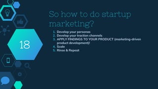 So how to do startup
marketing?
1. Develop your personas
2. Develop your traction channels
3. APPLY FINDINGS TO YOUR PRODUCT (marketing-driven
product development)!
4. Scale
5. Rinse & Repeat
18
 