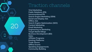 Traction channels
Viral Marketing
Public Relations (PR)
Unconventional PR
Search Engine Marketing (SEM)
Social and Display Ads
Offline Ads
Search Engine Optimization (SEO)
Content Marketing
Email Marketing
Engineering as Marketing
Target Market Blogs
Business Development (BD)
Sales
Affiliate Programs
Existing Platforms
Trade Shows
Offline Events
Speaking Engagements
Community Building
20
 