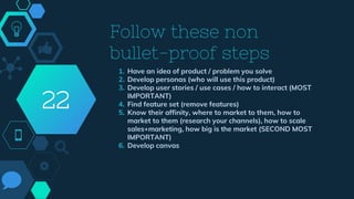 Follow these non
bullet-proof steps
1. Have an idea of product / problem you solve
2. Develop personas (who will use this product)
3. Develop user stories / use cases / how to interact (MOST
IMPORTANT)
4. Find feature set (remove features)
5. Know their affinity, where to market to them, how to
market to them (research your channels), how to scale
sales+marketing, how big is the market (SECOND MOST
IMPORTANT)
6. Develop canvas
22
 