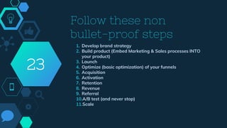 Follow these non
bullet-proof steps
1. Develop brand strategy
2. Build product (Embed Marketing & Sales processes INTO
your product)
3. Launch
4. Optimize (basic optimization) of your funnels
5. Acquisition
6. Activation
7. Retention
8. Revenue
9. Referral
10.A/B test (and never stop)
11.Scale
23
 