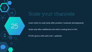 Scale your channels
Learn when to scale (only after product / customer development)
Scale only after additional unit sold is costing less in CAC.
If CAC grows with each unit > optimize
25
 