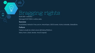 Bragging rightsBuilt 500+ websites
Managed EUR 50M in online sales
Success
AutoGlobal, Adria24, Free.com.hr, IntechOpen, SEOCrawler, Kisha Umbrella, GlobalDots
Failure
Failed to build (to initial vision) @WebinyPlatform
Many more :) (test, iterate, rinse & repeat)
 