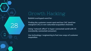 Growth Hacking
Bullshit overhyped word for:
Finding the customer sweet-spot and low CAC (and low
marginal CAC) in non-saturated acquisition channels
Using “network effect” in hyper-connected world with 3C
(constantly-connected consumer)
Use technology / engineering to fuel new ways of customer
acquisition
28
 