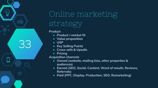 Online marketing
strategy
Product
● Product / market fit
● Value proposition
● USP
● Key Selling Points
● Cross-sells & Upsells
● Pricing
Acquisition channels
● Owned (website, mailing lists, other properties &
audiences)
● Earned (SEO, Social, Content, Word of mouth, Reviews,
Referrals)
● Paid (PPC, Display, Production, SEO, Remarketing)
33
 