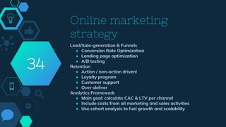 Online marketing
strategy
Lead/Sale-generation & Funnels
● Conversion Rate Optimization
● Landing page optimization
● A/B testing
Retention
● Action / non-action driven!
● Loyalty program
● Customer support
● Over-deliver
Analytics Framework
● Main goal: calculate CAC & LTV per channel
● Include costs from all marketing and sales activities
● Use cohort analysis to fuel growth and scalability
34
 