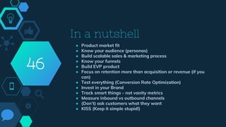 In a nutshell
● Product market fit
● Know your audience (personas)
● Build scalable sales & marketing process
● Know your funnels
● Build EVP product
● Focus on retention more than acquisition or revenue (if you
can)
● Test everything (Conversion Rate Optimization)
● Invest in your Brand
● Track smart things - not vanity metrics
● Measure inbound vs outbound channels
● (Don’t) ask customers what they want
● KISS (Keep it simple stupid!)
46
 