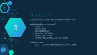Reason?
If you are not a brand - they (customers) do not care.
And to build brand you need?
● MONEY!!!
● AUDIENCE!!!
● CONSISTENCY!!!
● BRAND STRATEGY!!!
● GREAT PRODUCT!!!
● MARKETING AND SALES MACHINE!!!
And most of all:
● CASH FLOW TO KEEP THE OPERATION GOING!
3
 