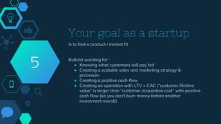 Your goal as a startup
Is to find a product / market fit
Bullshit wording for:
● Knowing what customers will pay for!
● Creating a scalable sales and marketing strategy &
processes
● Creating a positive cash-flow
● Creating an operation with LTV > CAC (“customer lifetime
value” is larger than “customer acquisition cost” with positive
cash flow (so you don’t burn money before another
investment round))
5
 