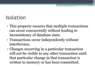 Isolation
• This property ensures that multiple transactions
can occur concurrently without leading to
inconsistency of database state.
• Transactions occur independently without
interference.
• Changes occurring in a particular transaction
will not be visible to any other transaction until
that particular change in that transaction is
written to memory or has been committed.
 