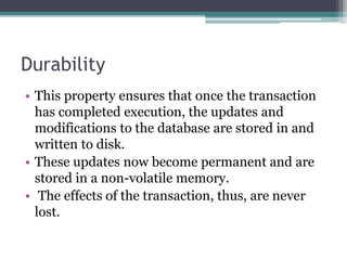 Durability
• This property ensures that once the transaction
has completed execution, the updates and
modifications to the database are stored in and
written to disk.
• These updates now become permanent and are
stored in a non-volatile memory.
• The effects of the transaction, thus, are never
lost.
 