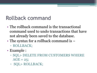 Rollback command
• The rollback command is the transactional
command used to undo transactions that have
not already been saved to the database.
• The syntax for a rollback command is −
▫ ROLLBACK;
• Example :
▫ SQL> DELETE FROM CUSTOMERS WHERE
AGE = 25;
▫ SQL> ROLLBACK;
 