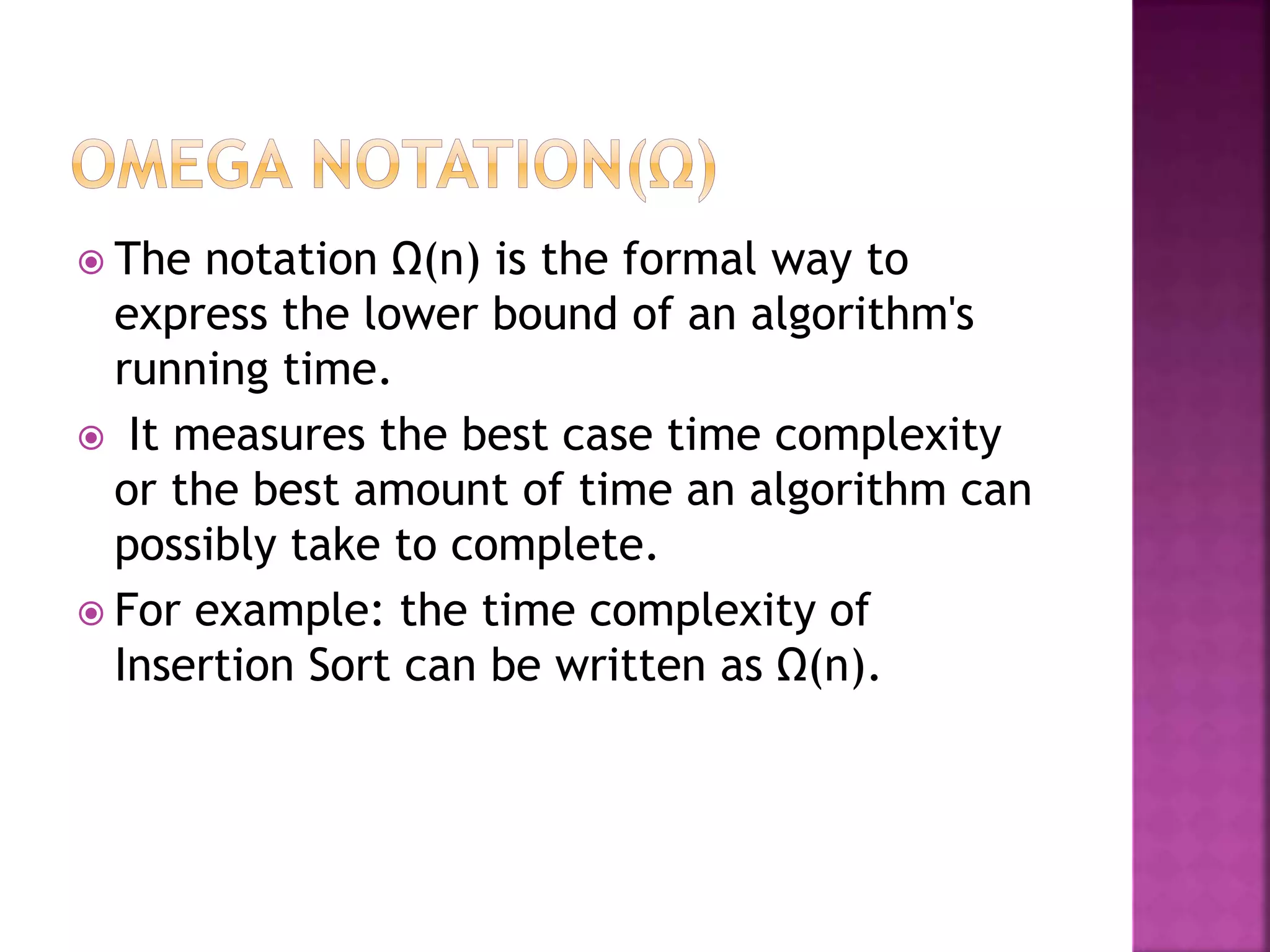  The notation Ω(n) is the formal way to
express the lower bound of an algorithm's
running time.
 It measures the best case time complexity
or the best amount of time an algorithm can
possibly take to complete.
 For example: the time complexity of
Insertion Sort can be written as Ω(n).
 