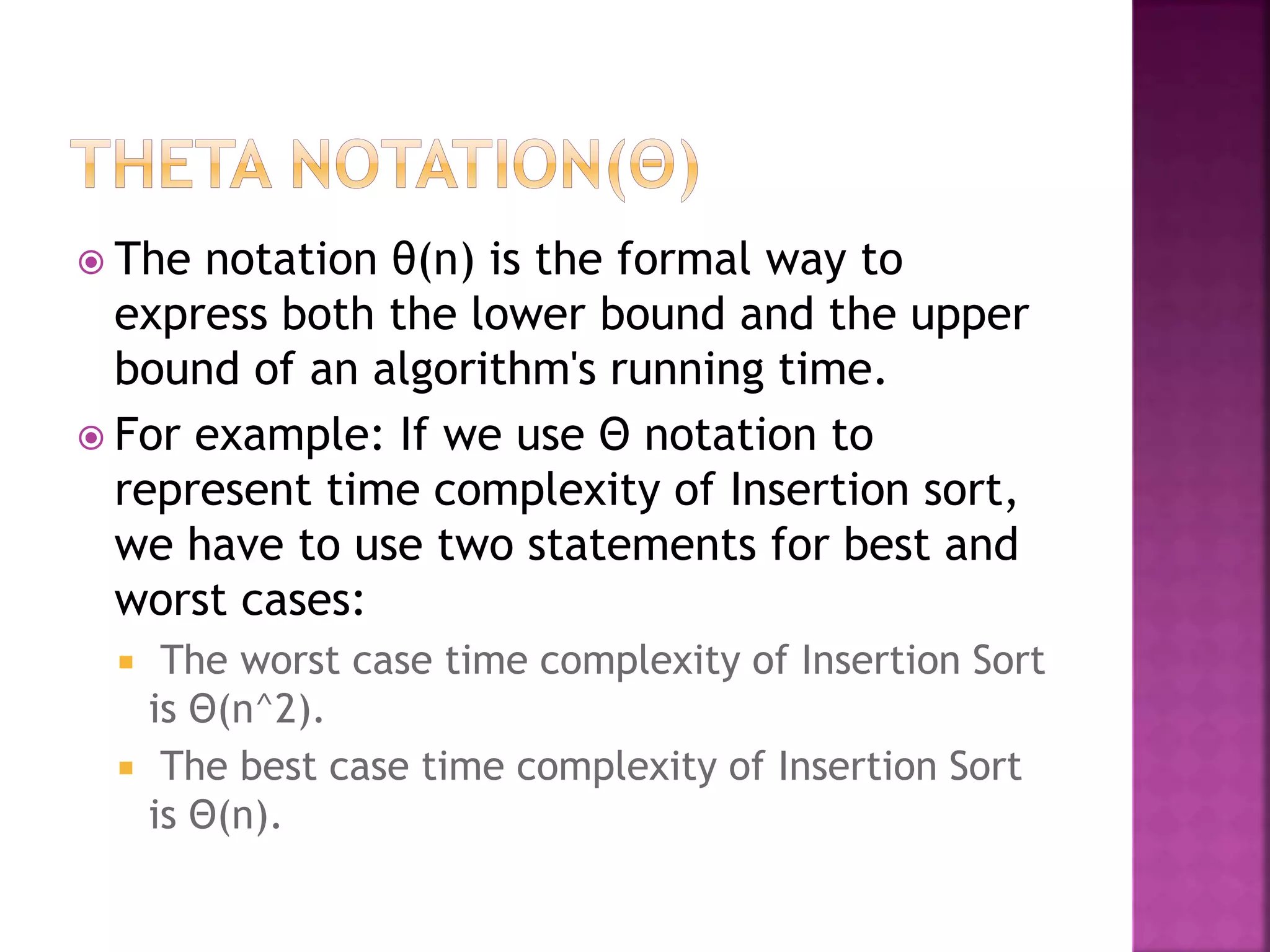  The notation θ(n) is the formal way to
express both the lower bound and the upper
bound of an algorithm's running time.
 For example: If we use Θ notation to
represent time complexity of Insertion sort,
we have to use two statements for best and
worst cases:
 The worst case time complexity of Insertion Sort
is Θ(n^2).
 The best case time complexity of Insertion Sort
is Θ(n).
 
