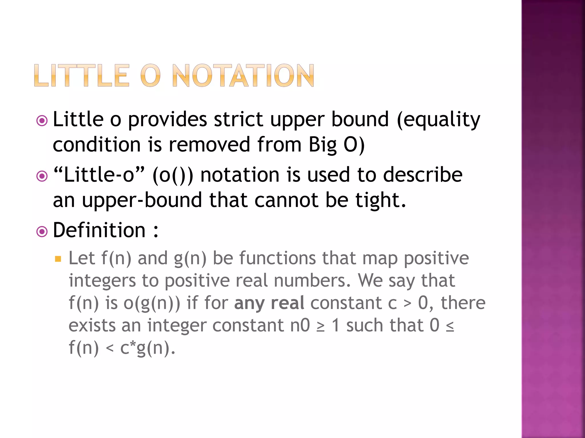  Little o provides strict upper bound (equality
condition is removed from Big O)
 “Little-ο” (ο()) notation is used to describe
an upper-bound that cannot be tight.
 Definition :
 Let f(n) and g(n) be functions that map positive
integers to positive real numbers. We say that
f(n) is ο(g(n)) if for any real constant c > 0, there
exists an integer constant n0 ≥ 1 such that 0 ≤
f(n) < c*g(n).
 