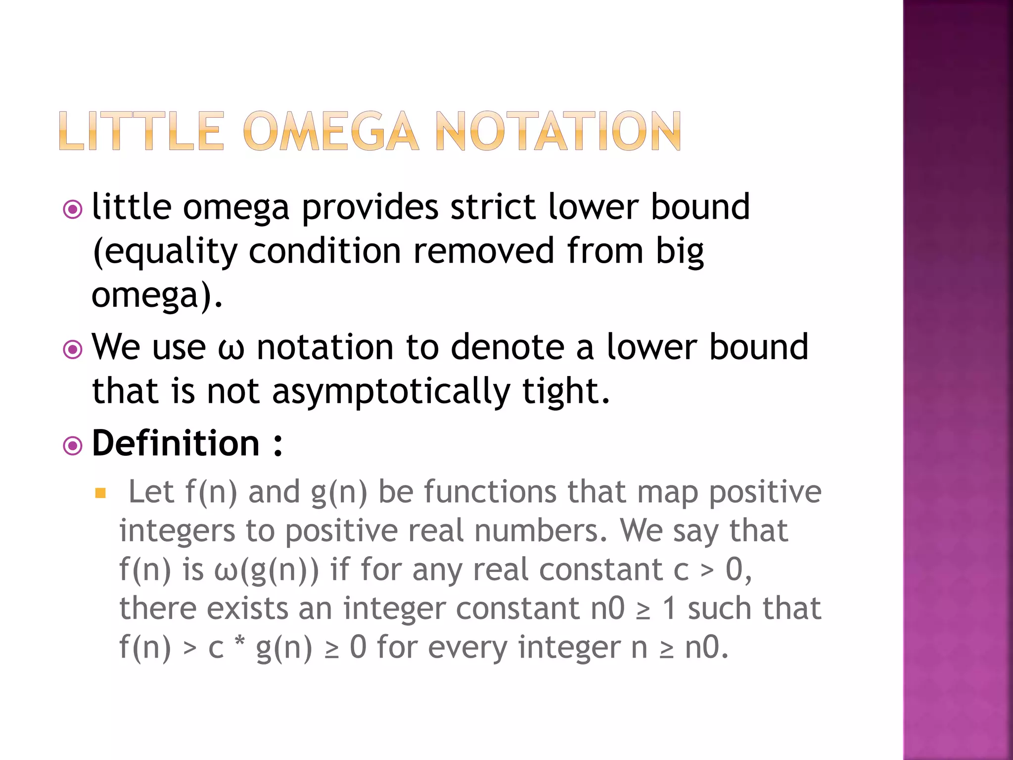  little omega provides strict lower bound
(equality condition removed from big
omega).
 We use ω notation to denote a lower bound
that is not asymptotically tight.
 Definition :
 Let f(n) and g(n) be functions that map positive
integers to positive real numbers. We say that
f(n) is ω(g(n)) if for any real constant c > 0,
there exists an integer constant n0 ≥ 1 such that
f(n) > c * g(n) ≥ 0 for every integer n ≥ n0.
 