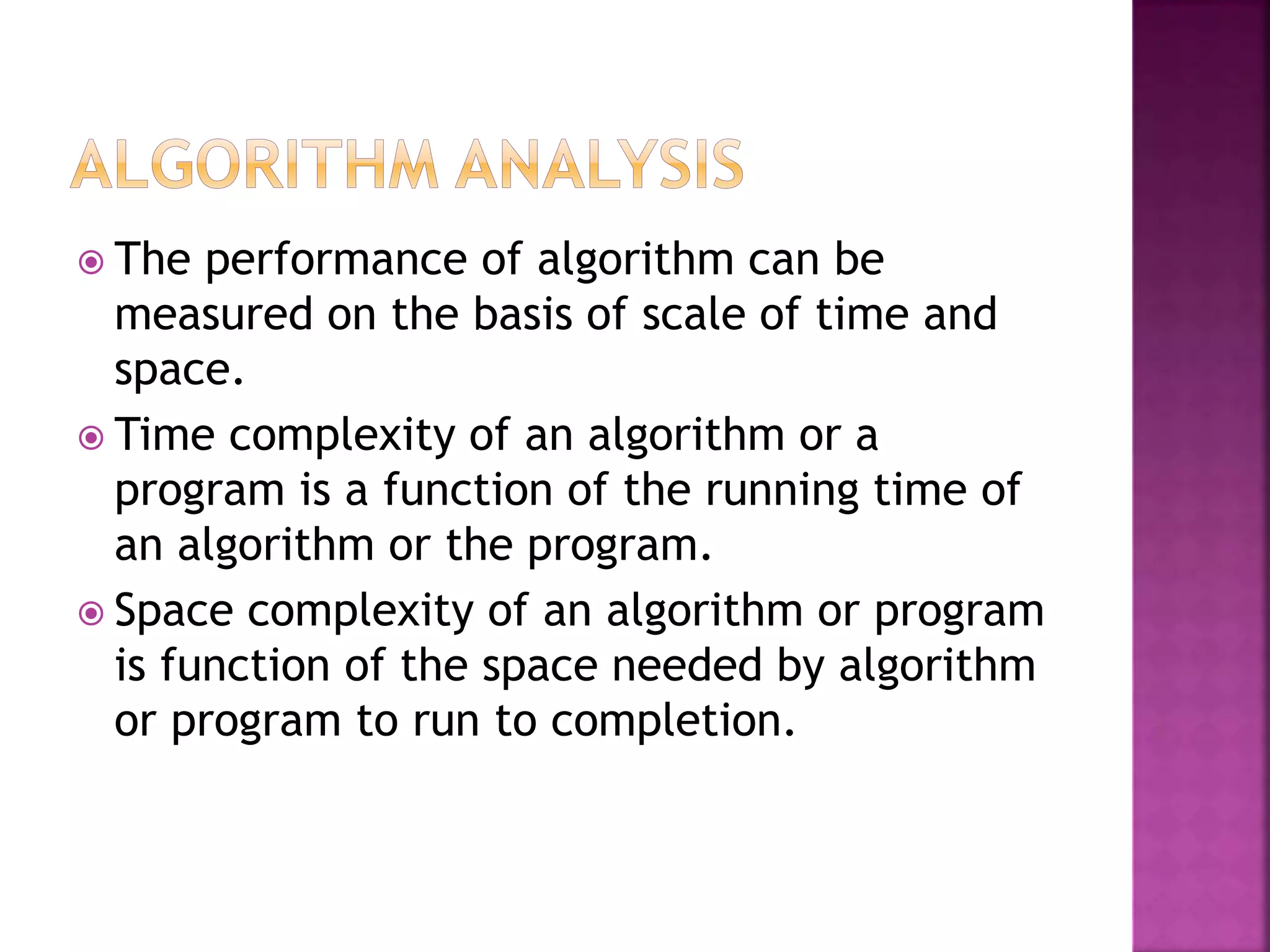  The performance of algorithm can be
measured on the basis of scale of time and
space.
 Time complexity of an algorithm or a
program is a function of the running time of
an algorithm or the program.
 Space complexity of an algorithm or program
is function of the space needed by algorithm
or program to run to completion.
 
