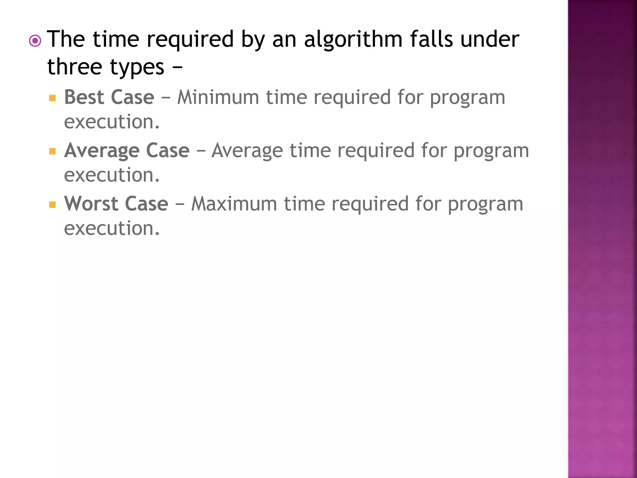  The time required by an algorithm falls under
three types −
 Best Case − Minimum time required for program
execution.
 Average Case − Average time required for program
execution.
 Worst Case − Maximum time required for program
execution.
 
