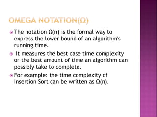  The notation Ω(n) is the formal way to
express the lower bound of an algorithm's
running time.
 It measures the best case time complexity
or the best amount of time an algorithm can
possibly take to complete.
 For example: the time complexity of
Insertion Sort can be written as Ω(n).
 