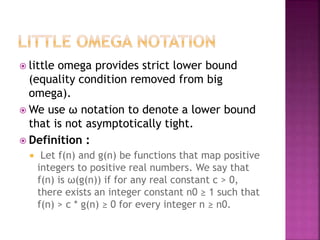  little omega provides strict lower bound
(equality condition removed from big
omega).
 We use ω notation to denote a lower bound
that is not asymptotically tight.
 Definition :
 Let f(n) and g(n) be functions that map positive
integers to positive real numbers. We say that
f(n) is ω(g(n)) if for any real constant c > 0,
there exists an integer constant n0 ≥ 1 such that
f(n) > c * g(n) ≥ 0 for every integer n ≥ n0.
 