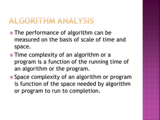  The performance of algorithm can be
measured on the basis of scale of time and
space.
 Time complexity of an algorithm or a
program is a function of the running time of
an algorithm or the program.
 Space complexity of an algorithm or program
is function of the space needed by algorithm
or program to run to completion.
 