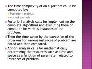  The time complexity of an algorithm could be
computed by:
 Posteriori analysis
 Apriori analysis
 Posteriori analysis calls for implementing the
complete algorithms and executing them on
computer for various instances of the
problem.
 Then the time taken by the execution of the
programs for various instances of problem are
noted and then compared.
 Apriori analysis calls for mathematically
determining the resources such as time and
space as a function of parameter related to
instances of problem.
 