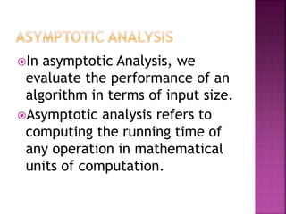 In asymptotic Analysis, we
evaluate the performance of an
algorithm in terms of input size.
Asymptotic analysis refers to
computing the running time of
any operation in mathematical
units of computation.
 