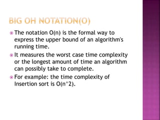  The notation Ο(n) is the formal way to
express the upper bound of an algorithm's
running time.
 It measures the worst case time complexity
or the longest amount of time an algorithm
can possibly take to complete.
 For example: the time complexity of
Insertion sort is O(n^2).
 