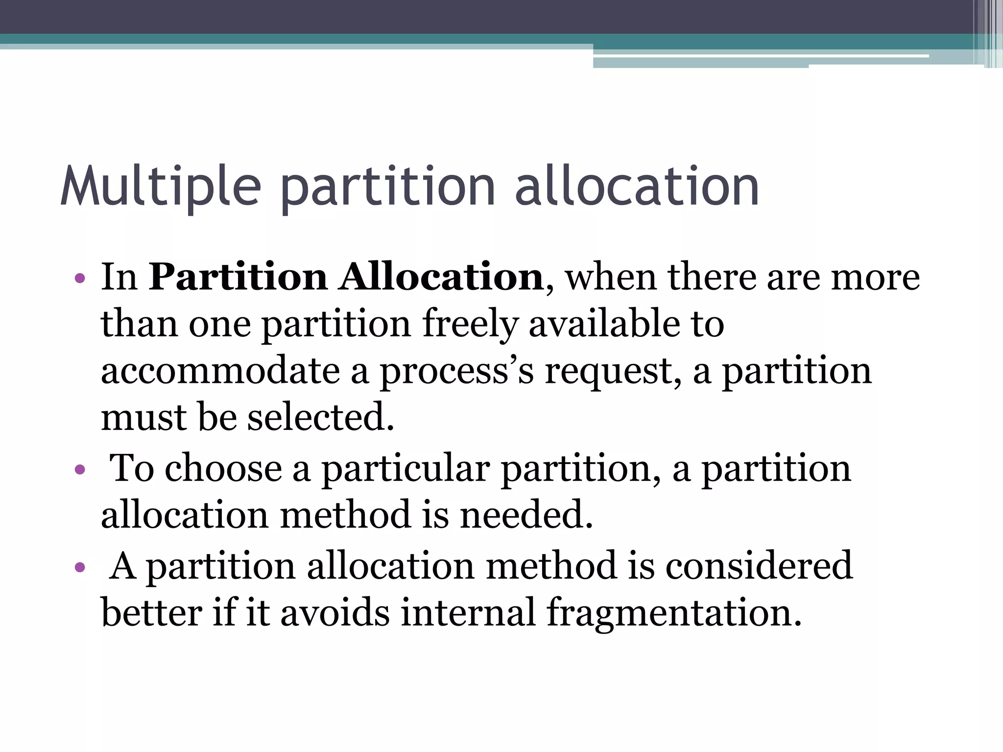 Multiple partition allocation
• In Partition Allocation, when there are more
than one partition freely available to
accommodate a process’s request, a partition
must be selected.
• To choose a particular partition, a partition
allocation method is needed.
• A partition allocation method is considered
better if it avoids internal fragmentation.
 