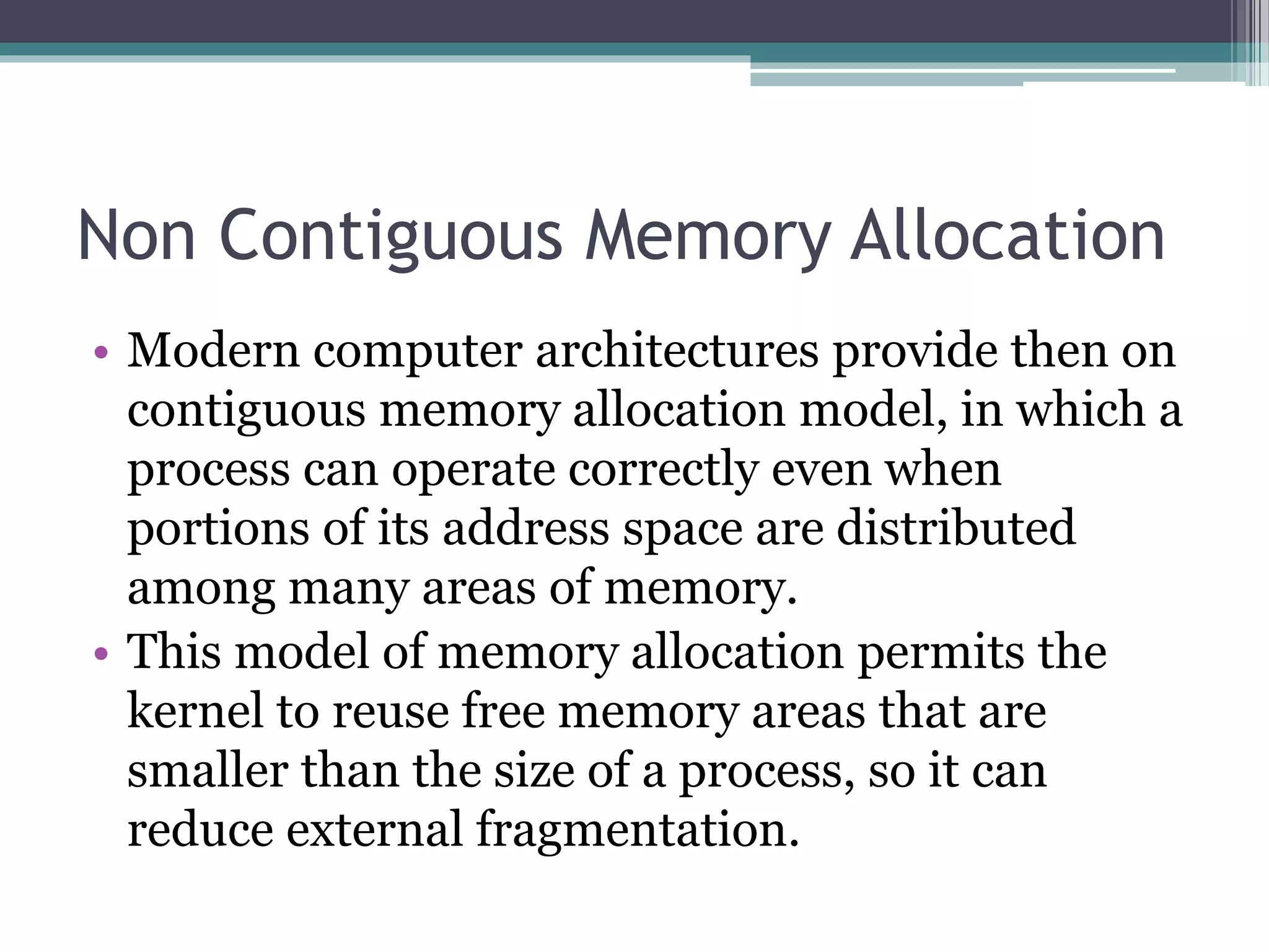 Non Contiguous Memory Allocation
• Modern computer architectures provide then on
contiguous memory allocation model, in which a
process can operate correctly even when
portions of its address space are distributed
among many areas of memory.
• This model of memory allocation permits the
kernel to reuse free memory areas that are
smaller than the size of a process, so it can
reduce external fragmentation.
 