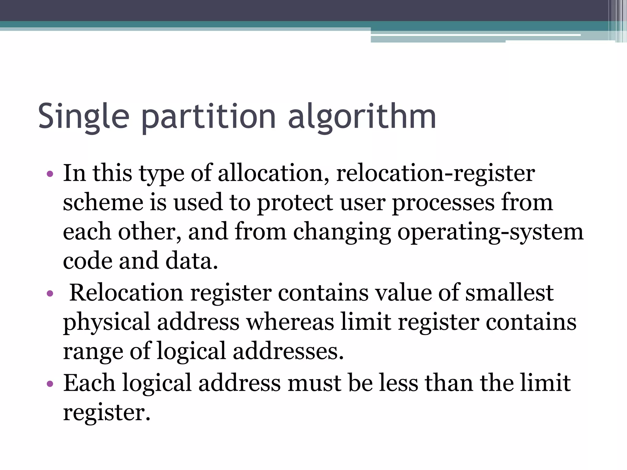 Single partition algorithm
• In this type of allocation, relocation-register
scheme is used to protect user processes from
each other, and from changing operating-system
code and data.
• Relocation register contains value of smallest
physical address whereas limit register contains
range of logical addresses.
• Each logical address must be less than the limit
register.
 