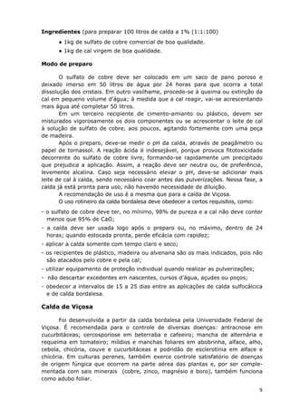 Ingredientes (para preparar 100 litros de calda a 1% (1:1:100)
● 1kg de sulfato de cobre comercial de boa qualidade.
● 1kg de cal virgem de boa qualidade.
Modo de preparo
O sulfato de cobre deve ser colocado em um saco de pano poroso e
deixado imerso em 50 litros de água por 24 horas para que ocorra a total
dissolução dos cristais. Em outro vasilhame, procede-se à queima ou extinção da
cal em pequeno volume d'água; à medida que a cal reagir, vai-se acrescentando
mais água até completar 50 litros.
Em um terceiro recipiente de cimento-amianto ou plástico, devem ser
misturados vigorosamente os dois componentes ou se acrescentar o leite de cal
à solução de sulfato de cobre, aos poucos, agitando fortemente com uma peça
de madeira.
Após o preparo, deve-se medir o pH da calda, através de peagâmetro ou
papel de tornassol. A reação ácida é indesejável, porque provoca fitotoxicidade
decorrente do sulfato de cobre livre, formando-se rapidamente um precipitado
que prejudica a aplicação. Assim, a reação deve ser neutra ou, de preferência,
levemente alcalina. Caso seja necessário elevar o pH, deve-se adicionar mais
leite de cal à calda, sendo necessário coar antes das pulverizações. Nessa fase, a
calda já está pronta para uso, não havendo necessidade de diluição.
A recomendação de uso é a mesma que para a calda de Viçosa.
O uso rotineiro da calda bordalesa deve obedecer a certos requisitos, como:
- o sulfato de cobre deve ter, no mínimo, 98% de pureza e a cal não deve conter
menos que 95% de CaO;
- a calda deve ser usada logo após o preparo ou, no máximo, dentro de 24
horas; quando estocada pronta, perde eficácia com rapidez;
- aplicar a calda somente com tempo claro e seco;
- os recipientes de plástico, madeira ou alvenaria são os mais indicados, pois não
são atacados pelo cobre e pela cal;
- utilizar equipamento de proteção individual quando realizar as pulverizações;
- não descartar excedentes em nascentes, cursos d'água, açudes ou poços;
- obedecer a intervalos de 15 a 25 dias entre as aplicações de calda sulfocálcica
e de calda bordalesa.
Calda de Viçosa
Foi desenvolvida a partir da calda bordalesa pela Universidade Federal de
Viçosa. É recomendada para o controle de diversas doenças: antracnose em
cucurbitáceas; cercosporiose em beterraba e cafeeiro; mancha de alternária e
requeima em tomateiro; míldios e manchas foliares em abobrinha, alface, alho,
cebola, chicória, couve e cucurbitáceas e podridão de esclerotínia em alface e
chicória. Em culturas perenes, também exerce controle satisfatório de doenças
de origem fúngica que ocorrem na parte aérea das plantas e, por ser comple-
mentada com sais minerais (cobre, zinco, magnésio e boro), também funciona
como adubo foliar.
9
 