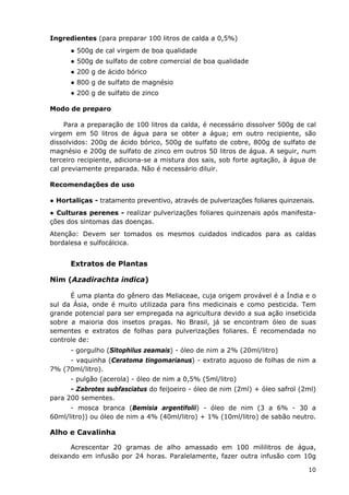 Ingredientes (para preparar 100 litros de calda a 0,5%)
● 500g de cal virgem de boa qualidade
● 500g de sulfato de cobre comercial de boa qualidade
● 200 g de ácido bórico
● 800 g de sulfato de magnésio
● 200 g de sulfato de zinco
Modo de preparo
Para a preparação de 100 litros da calda, é necessário dissolver 500g de cal
virgem em 50 litros de água para se obter a água; em outro recipiente, são
dissolvidos: 200g de ácido bórico, 500g de sulfato de cobre, 800g de sulfato de
magnésio e 200g de sulfato de zinco em outros 50 litros de água. A seguir, num
terceiro recipiente, adiciona-se a mistura dos sais, sob forte agitação, à água de
cal previamente preparada. Não é necessário diluir.
Recomendações de uso
● Hortaliças - tratamento preventivo, através de pulverizações foliares quinzenais.
● Culturas perenes - realizar pulverizações foliares quinzenais após manifesta-
ções dos sintomas das doenças.
Atenção: Devem ser tomados os mesmos cuidados indicados para as caldas
bordalesa e sulfocálcica.
Extratos de Plantas
Nim (Azadirachta indica)
É uma planta do gênero das Meliaceae, cuja origem provável é a Índia e o
sul da Ásia, onde é muito utilizada para fins medicinais e como pesticida. Tem
grande potencial para ser empregada na agricultura devido a sua ação inseticida
sobre a maioria dos insetos pragas. No Brasil, já se encontram óleo de suas
sementes e extratos de folhas para pulverizações foliares. É recomendada no
controle de:
- gorgulho (Sitophilus zeamais) - óleo de nim a 2% (20ml/litro)
- vaquinha (Ceratoma tingomarianus) - extrato aquoso de folhas de nim a
7% (70ml/litro).
- pulgão (acerola) - óleo de nim a 0,5% (5ml/litro)
- Zabrotes subfasciatus do feijoeiro - óleo de nim (2ml) + óleo safrol (2ml)
para 200 sementes.
- mosca branca (Bemisia argentifolii) - óleo de nim (3 a 6% - 30 a
60ml/litro)) ou óleo de nim a 4% (40ml/litro) + 1% (10ml/litro) de sabão neutro.
Alho e Cavalinha
Acrescentar 20 gramas de alho amassado em 100 mililitros de água,
deixando em infusão por 24 horas. Paralelamente, fazer outra infusão com 10g
10
 