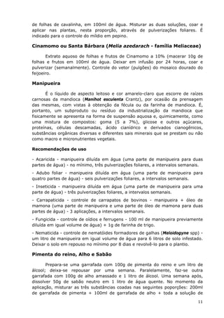 de folhas de cavalinha, em 100ml de água. Misturar as duas soluções, coar e
aplicar nas plantas, nesta proporção, através de pulverizações foliares. É
indicado para o controle do míldio em pepino.
Cinamomo ou Santa Bárbara (Melia azedarach - família Meliaceae)
Extrato aquoso de folhas e frutos de Cinamomo a 10% (macerar 10g de
folhas e frutos em 100ml de água. Deixar em infusão por 24 horas, coar e
pulverizar (semanalmente). Controle do vetor (pulgões) do mosaico dourado do
feijoeiro.
Manipueira
É o líquido de aspecto leitoso e cor amarelo-claro que escorre de raízes
carnosas da mandioca (Manihot esculenta Crantz), por ocasião da prensagem
das mesmas, com vistas à obtenção da fécula ou da farinha de mandioca. É,
portanto, um subproduto ou resíduo da industrialização da mandioca que
fisicamente se apresenta na forma de suspensão aquosa e, quimicamente, como
uma mistura de compostos: goma (5 a 7%), glicose e outros açúcares,
proteínas, células descamadas, ácido cianídrico e derivados cianogênicos,
substâncias orgânicas diversas e diferentes sais minerais que se prestam ou não
como macro e micronutrientes vegetais.
Recomendações de uso
- Acaricida - manipueira diluída em água (uma parte de manipueira para duas
partes de água) - no mínimo, três pulverizações foliares, a intervalos semanais.
- Adubo foliar - manipueira diluída em água (uma parte de manipueira para
quatro partes de água) - seis pulverizações foliares, a intervalos semanais.
- Inseticida - manipueira diluída em água (uma parte de manipueira para uma
parte de água) - três pulverizações foliares, a intervalos semanais.
- Carrapaticida - controle de carrapatos de bovinos - manipueira + óleo de
mamona (uma parte de manipueira e uma parte de óleo de mamona para duas
partes de água) - 3 aplicações, a intervalos semanais.
- Fungicida - controle de oídios e ferrugens - 100 ml de manipueira previamente
diluída em igual volume de água) + 1g de farinha de trigo.
- Nematicida - controle de nematóides formadores de galhas (Meloidogyne spp) -
um litro de manipueira em igual volume de água para 6 litros de solo infestado.
Deixar o solo em repouso no mínimo por 8 dias e revolvê-lo para o plantio.
Pimenta do reino, Alho e Sabão
Prepara-se uma garrafada com 100g de pimenta do reino e um litro de
álcool; deixa-se repousar por uma semana. Paralelamente, faz-se outra
garrafada com 100g de alho amassado e 1 litro de álcool. Uma semana após,
dissolver 50g de sabão neutro em 1 litro de água quente. No momento da
aplicação, misturar as três substâncias coadas nas seguintes poporções: 200ml
de garrafada de pimenta + 100ml de garrafada de alho + toda a solução de
11
 