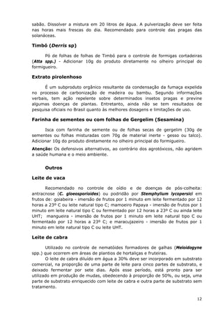 sabão. Dissolver a mistura em 20 litros de água. A pulverização deve ser feita
nas horas mais frescas do dia. Recomendado para controle das pragas das
solanáceas.
Timbó (Derris sp)
Pó de folhas de folhas de Timbó para o controle de formigas cortadeiras
(Atta spp.) - Adicionar 10g do produto diretamente no olheiro principal do
formigueiro.
Extrato pirolenhoso
É um subproduto orgânico resultante da condensação da fumaça expelida
no processo de carbonização de madeira ou bambu. Segundo informações
verbais, tem ação repelente sobre determinados insetos pragas e previne
algumas doenças de plantas. Entretanto, ainda não se tem resultados de
pesquisa oficiais no Brasil quanto às melhores dosagens e limitações de uso.
Farinha de sementes ou com folhas de Gergelim (Sesamina)
Isca com farinha de semente ou de folhas secas de gergelim (30g de
sementes ou folhas misturadas com 70g de material inerte - gesso ou talco).
Adicionar 10g do produto diretamente no olheiro principal do formigueiro.
Atenção: Os defensivos alternativos, ao contrário dos agrotóxicos, não agridem
a saúde humana e o meio ambiente.
Outros
Leite de vaca
Recomendado no controle de oídio e de doenças de pós-colheita:
antracnose (C. gloeosporioides) ou podridão por Stemphylium lycopersici em
frutos de: goiabeira - imersão de frutos por 1 minuto em leite fermentado por 12
horas a 23º C ou leite natural tipo C; mamoeiro Papaya - imersão de frutos por 1
minuto em leite natural tipo C ou fermentado por 12 horas a 23º C ou ainda leite
UHT; mangueira - imersão de frutos por 1 minuto em leite natural tipo C ou
fermentado por 12 horas a 23º C; e maracujazeiro - imersão de frutos por 1
minuto em leite natural tipo C ou leite UHT.
Leite de cabra
Utilizado no controle de nematóides formadores de galhas (Meloidogyne
spp.) que ocorrem em áreas de plantios de hortaliças e fruteiras.
O leite de cabra diluído em água a 30% deve ser incorporado em substrato
comercial, na proporção de uma parte de leite para cinco partes de substrato, e
deixado fermentar por sete dias. Após esse período, está pronto para ser
utilizado em produção de mudas, obedecendo à proporção de 50%, ou seja, uma
parte de substrato enriquecido com leite de cabra e outra parte de substrato sem
tratamento.
12
 