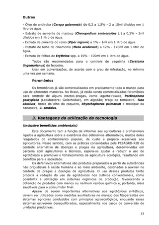 Outros
- Óleo de andiroba (Carapa guianensis) de 0,2 a 1,5% - 2 a 15ml diluídos em 1
litro de água.
- Extrato de semente de mastruz (Chenopodium ambrosoides L.) a 0,5% - 5ml
diluídos em 1 litro de água.
- Extrato de pimenta do reino (Piper nigrum) a 1% - 1ml em 1 litro de água.
- Extrato de folha de cinamomo (Melia azedarach) a 12% - 120ml em 1 litro de
água.
- Extrato de folhas de Erythrina spp. a 10% - 100ml em 1 litro de água.
Todos são recomendados para o controle de vaquinha (Ceratoma
tingomarianus) do feijoeiro.
Usar em pulverizações, de acordo com o grau de infestação, no mínimo
uma vez por semana.
Feromônios
Os feromônios já são comercializados em praticamente todo o mundo para
uso de diferentes maneiras. No Brasil, já estão sendo comercializados feromônios
para controle de alguns insetos-pragas, como lagarta-rosada, Pectinophora
gossypiella (Lepidóptera: Gelechiidae), em algodão; traça do tomateiro, Tuta
absoluta; broca do olho do coqueiro, Rhynchophorus palmarum e moleque da
bananeira, C. sordidus.
3. Vantagens da utilização da tecnologia
(inclusive benefícios ambientais)
Este documento tem a função de informar aos agricultores e profissionais
ligados à agricultura sobre a existência dos defensivos alternativos, muitos deles
resgatados do conhecimento popular, de custo e preparo acessíveis aos
agricultores. Nesse sentido, com as práticas consolidadas pela PESAGRO-RIO de
controle alternativo de doenças e pragas na agricultura, desenvolvidas em
parceria com agricultores e técnicos, espera-se ajudar a reduzir o uso de
agrotóxicos e promover o fortalecimento da agricultura ecológica, resultando em
benefício para a sociedade.
Os defensivos alternativos são produtos preparados a partir de substâncias
não prejudiciais à saúde humana e ao meio ambiente, destinados a auxiliar no
controle de pragas e doenças da agricultura. O uso desses produtos tanto
propicia a redução do uso de agrotóxicos nos cultivos convencionais, como
possibilita a utilização em sistemas orgânicos de produção, favorecendo a
obtenção de produtos com menos ou nenhum resíduo químico e, portanto, mais
saudáveis para o consumidor final.
Apesar de serem importantes alternativas aos agrotóxicos sintéticos,
devem ser utilizados como medidas auxiliadoras no manejo dos fitoparasitas em
sistemas agrícolas conduzidos com princípios agroecológicos, enquanto esses
sistemas estiverem desequilibrados, especialmente nos casos de conversão de
unidades produtivas.
13
 