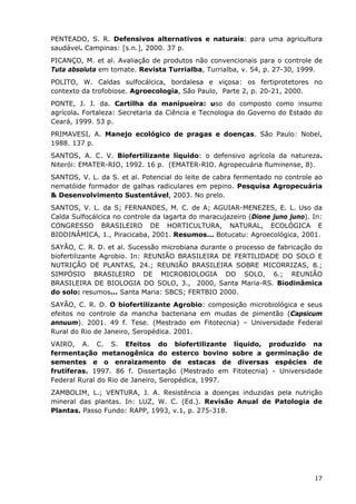 PENTEADO, S. R. Defensivos alternativos e naturais: para uma agricultura
saudável. Campinas: [s.n.], 2000. 37 p.
PICANÇO, M. et al. Avaliação de produtos não convencionais para o controle de
Tuta absoluta em tomate. Revista Turrialba, Turrialba, v. 54, p. 27-30, 1999.
POLITO, W. Caldas sulfocálcica, bordalesa e viçosa: os fertiprotetores no
contexto da trofobiose. Agroecologia, São Paulo, Parte 2, p. 20-21, 2000.
PONTE, J. J. da. Cartilha da manipueira: uso do composto como insumo
agrícola. Fortaleza: Secretaria da Ciência e Tecnologia do Governo do Estado do
Ceará, 1999. 53 p.
PRIMAVESI, A. Manejo ecológico de pragas e doenças. São Paulo: Nobel,
1988. 137 p.
SANTOS, A. C. V. Biofertilizante líquido: o defensivo agrícola da natureza.
Niterói: EMATER-RIO, 1992. 16 p. (EMATER-RIO. Agropecuária fluminense, 8).
SANTOS, V. L. da S. et al. Potencial do leite de cabra fermentado no controle ao
nematóide formador de galhas radiculares em pepino. Pesquisa Agropecuária
& Desenvolvimento Sustentável, 2003. No prelo.
SANTOS, V. L. da S; FERNANDES, M. C. de A; AGUIAR-MENEZES, E. L. Uso da
Calda Sulfocálcica no controle da lagarta do maracujazeiro (Dione juno juno). In:
CONGRESSO BRASILEIRO DE HORTICULTURA, NATURAL, ECOLÓGICA E
BIODINÂMICA, 1., Piracicaba, 2001. Resumos... Botucatu: Agroecológica, 2001.
SAYÃO, C. R. D. et al. Sucessão microbiana durante o processo de fabricação do
biofertilizante Agrobio. In: REUNIÃO BRASILEIRA DE FERTILIDADE DO SOLO E
NUTRIÇÃO DE PLANTAS, 24.; REUNIÃO BRASILEIRA SOBRE MICORRIZAS, 8.;
SIMPÓSIO BRASILEIRO DE MICROBIOLOGIA DO SOLO, 6.; REUNIÃO
BRASILEIRA DE BIOLOGIA DO SOLO, 3., 2000, Santa Maria-RS. Biodinâmica
do solo: resumos... Santa Maria: SBCS; FERTBIO 2000.
SAYÃO, C. R. D. O biofertilizante Agrobio: composição microbiológica e seus
efeitos no controle da mancha bacteriana em mudas de pimentão (Capsicum
annuum). 2001. 49 f. Tese. (Mestrado em Fitotecnia) – Universidade Federal
Rural do Rio de Janeiro, Seropédica. 2001.
VAIRO, A. C. S. Efeitos do biofertilizante líquido, produzido na
fermentação metanogênica do esterco bovino sobre a germinação de
sementes e o enraizamento de estacas de diversas espécies de
frutíferas. 1997. 86 f. Dissertação (Mestrado em Fitotecnia) - Universidade
Federal Rural do Rio de Janeiro, Seropédica, 1997.
ZAMBOLIM, L.; VENTURA, J. A. Resistência a doenças induzidas pela nutrição
mineral das plantas. In: LUZ, W. C. (Ed.). Revisão Anual de Patologia de
Plantas. Passo Fundo: RAPP, 1993, v.1, p. 275-318.
17
 