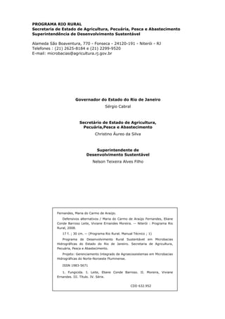 PROGRAMA RIO RURAL
Secretaria de Estado de Agricultura, Pecuária, Pesca e Abastecimento
Superintendência de Desenvolvimento Sustentável
Alameda São Boaventura, 770 - Fonseca - 24120-191 - Niterói - RJ
Telefones : (21) 2625-8184 e (21) 2299-9520
E-mail: microbacias@agricultura.rj.gov.br
Governador do Estado do Rio de Janeiro
Sérgio Cabral
Secretário de Estado de Agricultura,
Pecuária,Pesca e Abastecimento
Christino Áureo da Silva
Superintendente de
Desenvolvimento Sustentável
Nelson Teixeira Alves Filho
Fernandes, Maria do Carmo de Araújo.
Defensivos alternativos / Maria do Carmo de Araújo Fernandes, Eliane
Conde Barroso Leite, Viviane Ernandes Moreira. -- Niterói : Programa Rio
Rural, 2008.
17 f. ; 30 cm. -- (Programa Rio Rural. Manual Técnico ; 1)
Programa de Desenvolvimento Rural Sustentável em Microbacias
Hidrográficas do Estado do Rio de Janeiro. Secretaria de Agricultura,
Pecuária, Pesca e Abastecimento.
Projeto: Gerenciamento Integrado de Agroecossistemas em Microbacias
Hidrográficas do Norte-Noroeste Fluminense.
ISSN 1983-5671
1. Fungicida. I. Leite, Eliane Conde Barroso. II. Moreira, Viviane
Ernandes. III. Título. IV. Série.
CDD 632.952
 