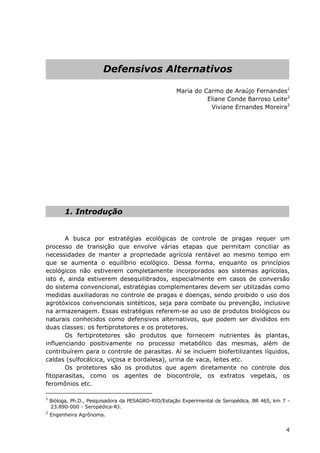 Defensivos Alternativos
Maria do Carmo de Araújo Fernandes1
Eliane Conde Barroso Leite2
Viviane Ernandes Moreira2
1. Introdução
A busca por estratégias ecológicas de controle de pragas requer um
processo de transição que envolve várias etapas que permitam conciliar as
necessidades de manter a propriedade agrícola rentável ao mesmo tempo em
que se aumenta o equilíbrio ecológico. Dessa forma, enquanto os princípios
ecológicos não estiverem completamente incorporados aos sistemas agrícolas,
isto é, ainda estiverem desequilibrados, especialmente em casos de conversão
do sistema convencional, estratégias complementares devem ser utilizadas como
medidas auxiliadoras no controle de pragas e doenças, sendo proibido o uso dos
agrotóxicos convencionais sintéticos, seja para combate ou prevenção, inclusive
na armazenagem. Essas estratégias referem-se ao uso de produtos biológicos ou
naturais conhecidos como defensivos alternativos, que podem ser divididos em
duas classes: os fertiprotetores e os protetores.
Os fertiprotetores são produtos que fornecem nutrientes às plantas,
influenciando positivamente no processo metabólico das mesmas, além de
contribuírem para o controle de parasitas. Aí se incluem biofertilizantes líquidos,
caldas (sulfocálcica, viçosa e bordalesa), urina de vaca, leites etc.
Os protetores são os produtos que agem diretamente no controle dos
fitoparasitas, como os agentes de biocontrole, os extratos vegetais, os
feromônios etc.
1
Bióloga, Ph.D., Pesquisadora da PESAGRO-RIO/Estação Experimental de Seropédica. BR 465, km 7 -
23.890-000 - Seropédica-RJ.
2
Engenheira Agrônoma.
4
 