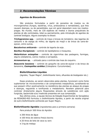 2. Recomendações Técnicas
Agentes de Biocontrole
São produtos formulados a partir de parasitos de insetos ou de
microrganismos (fungos, bactérias, vírus, protozoários e nematóides), que lhes
causam doenças, ou de parasitóides, que em geral depositam ovos nos insetos-
pragas. No mundo, mais de 120 espécies de insetos e ácaros prejudiciais às
plantas já são controlados, total ou parcialmente, pela introdução de agentes de
controle biológico. Alguns exemplos no Brasil:
Trichogramma spp. – controle de traça e brocas do tomateiro; das lagartas do
cartucho e da espiga do milho; da lagarta da maçã e da broca da cana-de-
açúcar, entre outras.
Baculovirus anticarsia – controle da lagarta da soja.
Bacillus thurigiensis – controle de lepidópteros e mosquitos.
Metarhizium anisopliae – controle de cigarrinhas das pastagens, formigas,
alguns coleópteros, outros insetos e carrapatos.
Acremonium sp. – utilizado para o controle das lixas do coqueiro.
Beauveria bassiana – controle do gorgulho da cana-de-açúcar e da broca da
bananeira, Cosmopolites sordidus (Coleoptera: Curculionidae).
Biofertilizantes Líquidos
(Agrobio, "Super Magro", biofertilizante Vairo, efluentes de biodigestor etc.)
Esses produtos, ao serem absorvidos pelas plantas, funcionam como fonte
suplementar de micronutrientes e de componentes inespecíficos, acreditando-se
que possam influir positivamente na resistência das plantas ao ataque de pragas
e doenças, regulando e tonificando o metabolismo. Revelam potencial para
controlar diretamente alguns fitoparasitas através de substâncias com ação
fungicida, bactericida e/ou inseticida presentes em sua composição.
Nos últimos anos, a equipe técnica da Estação Experimental de Seropédica
da PESAGRO-RIO formulou o biofertilizante Agrobio, a partir da receita original
de outro biofertilizante conhecido por Super Magro.
Biofertilizante Agrobio (ingredientes para a primeira semana)
Para produzir 500 litros do Agrobio
● 200 litros de água
● 100 litros de esterco fresco bovino
● 20 litros de leite de vaca ou soro
● 3 kg de melaço
5
 