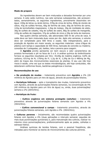 Modo de preparo
Os ingredientes devem ser bem misturados e deixados fermentar por uma
semana. A este caldo nutritivo, nas sete semanas subseqüentes, são acrescen-
tados, semanalmente, os seguintes ingredientes, previamente dissolvidos em
água: 430g de bórax ou ácido bórico, 570g de cinza de lenha, 850g de cloreto de
cálcio, 43g de sulfato ferroso, 60g de farinha de osso, 60g de farinha de carne,
143g de termofosfato magnesiano, 1,5kg de melaço, 30g de molibdato de sódio,
30g de sulfato de cobalto, 43g de sulfato de cobre, 86g de sulfato de manganês,
143g de sulfato de magnésio, 57g de sulfato de zinco e 29g de torta de mamona.
Nas quatro últimas semanas, são adicionados 500 ml de urina de vaca. A
calda deve ser bem misturada duas vezes por dia. Após oito semanas, o volume
deve ser completado para 500 litros e coado. São indispensáveis, para a
produção do Agrobio em maior escala, os seguintes materiais: caixa d'água de
plástico com tampa e capacidade de 500 litros; bancada de concreto ou madeira;
conexões de 2 polegadas; pá; baldes; tela e peneira para coagem.
O Agrobio pronto apresenta cor bem escura e odor característico de
produto fermentado e pH na faixa de 5 a 6. A análise química do biofertilizante
fornece os seguintes resultados por litro: 34,69g de matéria orgânica; 0,8% de
carbono; 631mg de N; 170mg de P; 1,2g de K; 1,59g de Ca e 480mg de Mg,
além de traços dos micronutrientes essenciais às plantas. O seu uso não traz
riscos à saúde, uma vez que os testes microbiológicos, até hoje conduzidos, não
detectaram coliformes fecais, bactérias patogênicas e toxinas.
Recomendações de uso
● Na produção de mudas – tratamento preventivo com Agrobio a 2% (20
mililitros do Agrobio para um litro de água), através de pulverizações foliares.
● Hortaliças folhosas – após o transplantio das mudas, tratamento preventivo
com Agrobio, através de pulverizações foliares semanais, na concentração de 4%
(40 mililitros do Agrobio para um litro de água) ou, ainda, duas pulverizações/
semana a 2% (20ml/litro).
● Hortaliças de fruto:
- Cultivo orgânico em sistema protegido (estufas) – tratamento
preventivo através de pulverizações foliares semanais com Agrobio a 4%
(40ml/litro).
- Cultivo convencional a campo - tratamento preventivo, através de
pulverizações foliares semanais, com Agrobio a 4% (40ml/litro).
● Culturas perenes - Inicialmente, são recomendadas quatro pulverizações
foliares com Agrobio a 4% (duas aplicações a intervalo semanal, seguidas de
mais duas pulverizações quinzenais) e, para manutenção dos cultivos, realizar no
máximo cinco pulverizações/ano, preferencialmente após as podas, colheitas e
estresse hídrico.
Análises químicas de tecidos foliares, com a possível freqüência, são
indicadas para monitorar os teores de micronutrientes das culturas perenes.
6
 